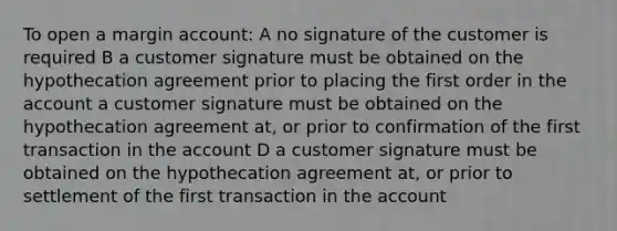 To open a margin account: A no signature of the customer is required B a customer signature must be obtained on the hypothecation agreement prior to placing the first order in the account a customer signature must be obtained on the hypothecation agreement at, or prior to confirmation of the first transaction in the account D a customer signature must be obtained on the hypothecation agreement at, or prior to settlement of the first transaction in the account