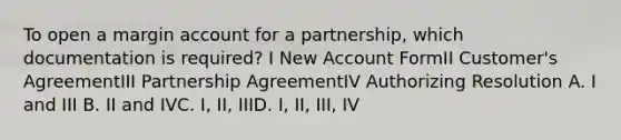 To open a margin account for a partnership, which documentation is required? I New Account FormII Customer's AgreementIII Partnership AgreementIV Authorizing Resolution A. I and III B. II and IVC. I, II, IIID. I, II, III, IV