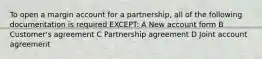 To open a margin account for a partnership, all of the following documentation is required EXCEPT: A New account form B Customer's agreement C Partnership agreement D Joint account agreement