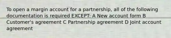 To open a margin account for a partnership, all of the following documentation is required EXCEPT: A New account form B Customer's agreement C Partnership agreement D Joint account agreement