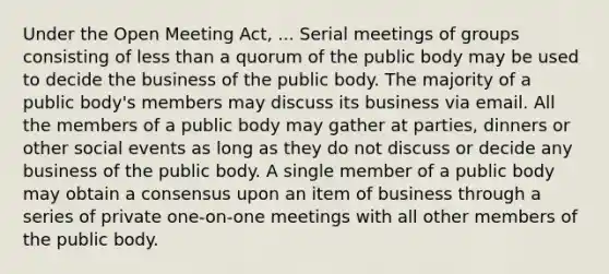 Under the Open Meeting Act, ... Serial meetings of groups consisting of less than a quorum of the public body may be used to decide the business of the public body. The majority of a public body's members may discuss its business via email. All the members of a public body may gather at parties, dinners or other social events as long as they do not discuss or decide any business of the public body. A single member of a public body may obtain a consensus upon an item of business through a series of private one-on-one meetings with all other members of the public body.