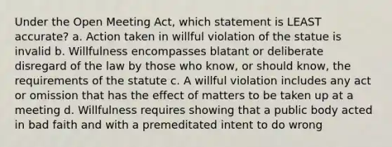 Under the Open Meeting Act, which statement is LEAST accurate? a. Action taken in willful violation of the statue is invalid b. Willfulness encompasses blatant or deliberate disregard of the law by those who know, or should know, the requirements of the statute c. A willful violation includes any act or omission that has the effect of matters to be taken up at a meeting d. Willfulness requires showing that a public body acted in bad faith and with a premeditated intent to do wrong