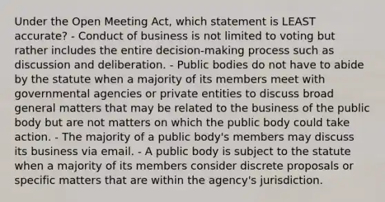 Under the Open Meeting Act, which statement is LEAST accurate? - Conduct of business is not limited to voting but rather includes the entire decision-making process such as discussion and deliberation. - Public bodies do not have to abide by the statute when a majority of its members meet with governmental agencies or private entities to discuss broad general matters that may be related to the business of the public body but are not matters on which the public body could take action. - The majority of a public body's members may discuss its business via email. - A public body is subject to the statute when a majority of its members consider discrete proposals or specific matters that are within the agency's jurisdiction.