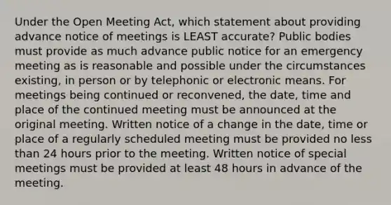 Under the Open Meeting Act, which statement about providing advance notice of meetings is LEAST accurate? Public bodies must provide as much advance public notice for an emergency meeting as is reasonable and possible under the circumstances existing, in person or by telephonic or electronic means. For meetings being continued or reconvened, the date, time and place of the continued meeting must be announced at the original meeting. Written notice of a change in the date, time or place of a regularly scheduled meeting must be provided no less than 24 hours prior to the meeting. Written notice of special meetings must be provided at least 48 hours in advance of the meeting.