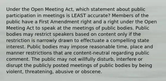 Under the Open Meeting Act, which statement about public participation in meetings is LEAST accurate? Members of the public have a First Amendment right and a right under the Open Meeting Act to speak at the meetings of public bodies. Public bodies may restrict speakers based on content only if the restriction is narrowly drawn to effectuate a compelling state interest. Public bodies may impose reasonable time, place and manner restrictions that are content-neutral regarding public comment. The public may not willfully disturb, interfere or disrupt the publicly posted meetings of public bodies by being violent, threatening, abusive or obscene.