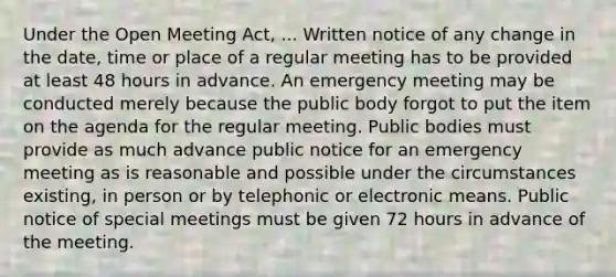 Under the Open Meeting Act, ... Written notice of any change in the date, time or place of a regular meeting has to be provided at least 48 hours in advance. An emergency meeting may be conducted merely because the public body forgot to put the item on the agenda for the regular meeting. Public bodies must provide as much advance public notice for an emergency meeting as is reasonable and possible under the circumstances existing, in person or by telephonic or electronic means. Public notice of special meetings must be given 72 hours in advance of the meeting.