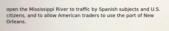 open the Mississippi River to traffic by Spanish subjects and U.S. citizens, and to allow American traders to use the port of New Orleans.