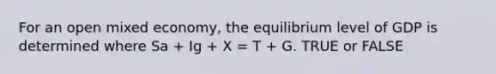 For an open mixed economy, the equilibrium level of GDP is determined where Sa + Ig + X = T + G. TRUE or FALSE