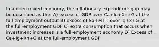 In a open mixed economy, the inflationary expenditure gap may be described as the: A) excess of GDP over Ca+Ig+Xn+G at the full-employment output B) excess of Sa+M+T over Ig+x+G at the full-employment GDP C) extra consumption that occurs when investment increases is a full-employment economy D) Excess of Ca+Ig+Xn+G at the full-employment GDP