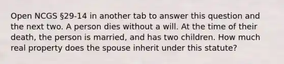 Open NCGS §29-14 in another tab to answer this question and the next two. A person dies without a will. At the time of their death, the person is married, and has two children. How much real property does the spouse inherit under this statute?