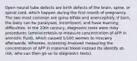 Open neural tube defects are birth defects of the brain, spine, or spinal cord, which happen during the first month of pregnancy. The two most common are spina bifida and anencephaly. If born, the baby can be paralysed, incontinent, and have learning difficulties. In the 20th century, diagnostic tests were risky procedures (amniocentesis to measure concentration of AFP in amniotic fluid), which caused 1/100 women to miscarry afterwards. Whereas, screening involved measuring the concentration of AFP in maternal blood instead (to identify at-risk, who can then go on to diagnostic tests).