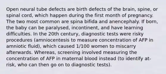 Open neural tube defects are birth defects of the brain, spine, or spinal cord, which happen during the first month of pregnancy. The two most common are spina bifida and anencephaly. If born, the baby can be paralysed, incontinent, and have learning difficulties. In the 20th century, diagnostic tests were risky procedures (amniocentesis to measure concentration of AFP in amniotic fluid), which caused 1/100 women to miscarry afterwards. Whereas, screening involved measuring the concentration of AFP in maternal blood instead (to identify at-risk, who can then go on to diagnostic tests).