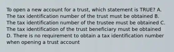 To open a new account for a trust, which statement is TRUE? A. The tax identification number of the trust must be obtained B. The tax identification number of the trustee must be obtained C. The tax identification of the trust beneficiary must be obtained D. There is no requirement to obtain a tax identification number when opening a trust account