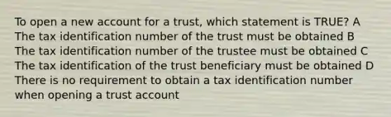 To open a new account for a trust, which statement is TRUE? A The tax identification number of the trust must be obtained B The tax identification number of the trustee must be obtained C The tax identification of the trust beneficiary must be obtained D There is no requirement to obtain a tax identification number when opening a trust account