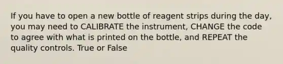 If you have to open a new bottle of reagent strips during the day, you may need to CALIBRATE the instrument, CHANGE the code to agree with what is printed on the bottle, and REPEAT the <a href='https://www.questionai.com/knowledge/k1NGURoTHc-quality-control' class='anchor-knowledge'>quality control</a>s. True or False