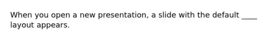 When you open a new presentation, a slide with the default ____ layout appears.