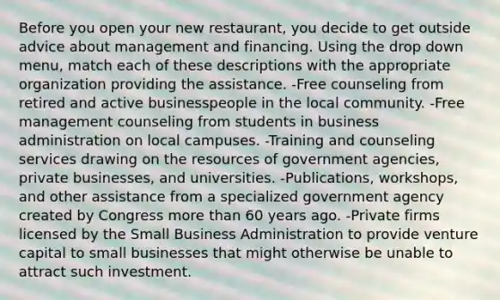 Before you open your new restaurant, you decide to get outside advice about management and financing. Using the drop down menu, match each of these descriptions with the appropriate organization providing the assistance. -Free counseling from retired and active businesspeople in the local community. -Free management counseling from students in business administration on local campuses. -Training and counseling services drawing on the resources of government agencies, private businesses, and universities. -Publications, workshops, and other assistance from a specialized government agency created by Congress more than 60 years ago. -Private firms licensed by the Small Business Administration to provide venture capital to small businesses that might otherwise be unable to attract such investment.