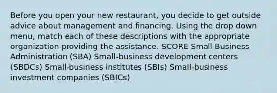 Before you open your new restaurant, you decide to get outside advice about management and financing. Using the drop down menu, match each of these descriptions with the appropriate organization providing the assistance. SCORE Small Business Administration (SBA) Small-business development centers (SBDCs) Small-business institutes (SBIs) Small-business investment companies (SBICs)