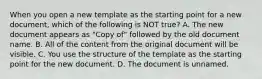 When you open a new template as the starting point for a new document, which of the following is NOT true? A. The new document appears as "Copy of" followed by the old document name. B. All of the content from the original document will be visible. C. You use the structure of the template as the starting point for the new document. D. The document is unnamed.