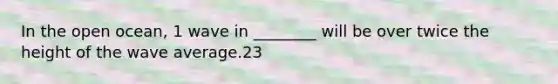 In the open ocean, 1 wave in ________ will be over twice the height of the wave average.23