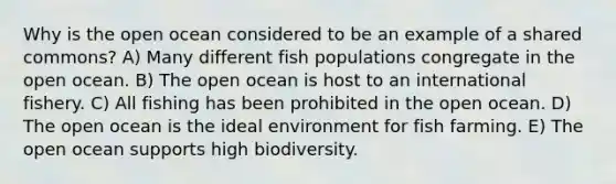 Why is the open ocean considered to be an example of a shared commons? A) Many different fish populations congregate in the open ocean. B) The open ocean is host to an international fishery. C) All fishing has been prohibited in the open ocean. D) The open ocean is the ideal environment for fish farming. E) The open ocean supports high biodiversity.