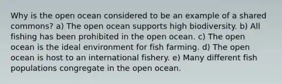 Why is the open ocean considered to be an example of a shared commons? a) The open ocean supports high biodiversity. b) All fishing has been prohibited in the open ocean. c) The open ocean is the ideal environment for fish farming. d) The open ocean is host to an international fishery. e) Many different fish populations congregate in the open ocean.