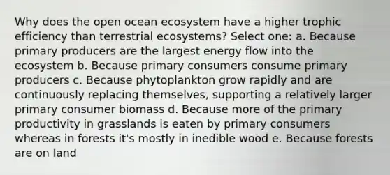 Why does the open ocean ecosystem have a higher trophic efficiency than terrestrial ecosystems? Select one: a. Because primary producers are the largest energy flow into the ecosystem b. Because primary consumers consume primary producers c. Because phytoplankton grow rapidly and are continuously replacing themselves, supporting a relatively larger primary consumer biomass d. Because more of the primary productivity in grasslands is eaten by primary consumers whereas in forests it's mostly in inedible wood e. Because forests are on land