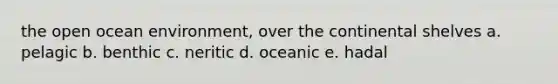 the open ocean environment, over the continental shelves a. pelagic b. benthic c. neritic d. oceanic e. hadal