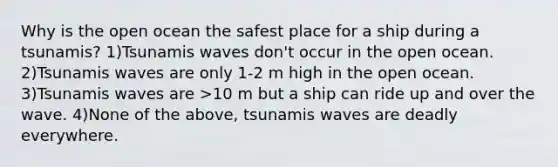 Why is the open ocean the safest place for a ship during a tsunamis? 1)Tsunamis waves don't occur in the open ocean. 2)Tsunamis waves are only 1-2 m high in the open ocean. 3)Tsunamis waves are >10 m but a ship can ride up and over the wave. 4)None of the above, tsunamis waves are deadly everywhere.