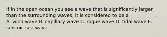 If in the open ocean you see a wave that is significantly larger than the surrounding waves, it is considered to be a ___________. A. wind wave B. capillary wave C. rogue wave D. tidal wave E. seismic sea wave