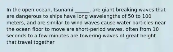 In the open ocean, tsunami ______. are giant breaking waves that are dangerous to ships have long wavelengths of 50 to 100 meters, and are similar to wind waves cause water particles near the ocean floor to move are short-period waves, often from 10 seconds to a few minutes are towering waves of great height that travel together