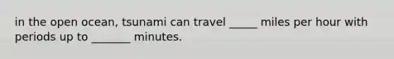 in the open ocean, tsunami can travel _____ miles per hour with periods up to _______ minutes.