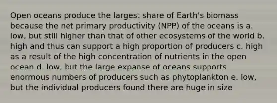 Open oceans produce the largest share of Earth's biomass because the net primary productivity (NPP) of the oceans is a. low, but still higher than that of other ecosystems of the world b. high and thus can support a high proportion of producers c. high as a result of the high concentration of nutrients in the open ocean d. low, but the large expanse of oceans supports enormous numbers of producers such as phytoplankton e. low, but the individual producers found there are huge in size