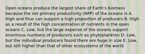 Open oceans produce the largest share of Earth's biomass because the net primary productivity (NPP) of the oceans is A. High and thus can support a high proportion of producers B. High as a result of the high concentration of nutrients in the open oceans C. Low, but the large expense of the oceans support enormous numbers of producers such as phytoplankton D. Low, but the individual producers found there are huge in size E. Low, but still higher than that of other ecosystems of the world