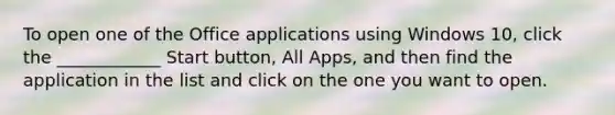 To open one of the Office applications using Windows 10, click the ____________ Start button, All Apps, and then find the application in the list and click on the one you want to open.