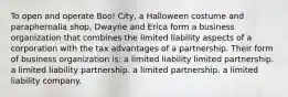 To open and operate Boo! City, a Halloween costume and paraphernalia shop, Dwayne and Erica form a business organization that combines the limited liability aspects of a corporation with the tax advantages of a partnership. Their form of business organization is: a limited liability limited partnership. a limited liability partnership. a limited partnership. a limited liability company.