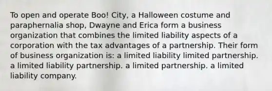 To open and operate Boo! City, a Halloween costume and paraphernalia shop, Dwayne and Erica form a business organization that combines the limited liability aspects of a corporation with the tax advantages of a partnership. Their form of business organization is: a limited liability limited partnership. a limited liability partnership. a limited partnership. a limited liability company.