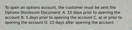 To open an options account, the customer must be sent the Options Disclosure Document: A. 15 days prior to opening the account B. 5 days prior to opening the account C. at or prior to opening the account D. 15 days after opening the account