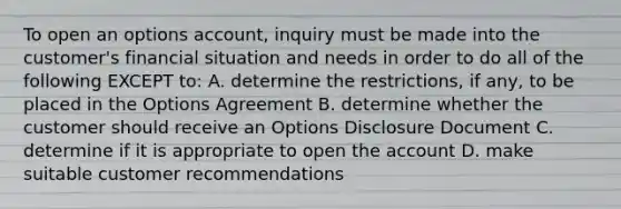 To open an options account, inquiry must be made into the customer's financial situation and needs in order to do all of the following EXCEPT to: A. determine the restrictions, if any, to be placed in the Options Agreement B. determine whether the customer should receive an Options Disclosure Document C. determine if it is appropriate to open the account D. make suitable customer recommendations