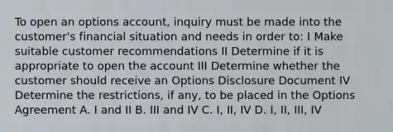 To open an options account, inquiry must be made into the customer's financial situation and needs in order to: I Make suitable customer recommendations II Determine if it is appropriate to open the account III Determine whether the customer should receive an Options Disclosure Document IV Determine the restrictions, if any, to be placed in the Options Agreement A. I and II B. III and IV C. I, II, IV D. I, II, III, IV