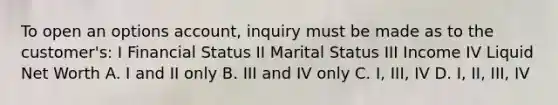 To open an options account, inquiry must be made as to the customer's: I Financial Status II Marital Status III Income IV Liquid Net Worth A. I and II only B. III and IV only C. I, III, IV D. I, II, III, IV