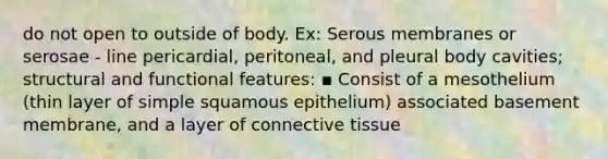 do not open to outside of body. Ex: Serous membranes or serosae - line pericardial, peritoneal, and pleural body cavities; structural and functional features: ▪ Consist of a mesothelium (thin layer of simple squamous epithelium) associated basement membrane, and a layer of connective tissue