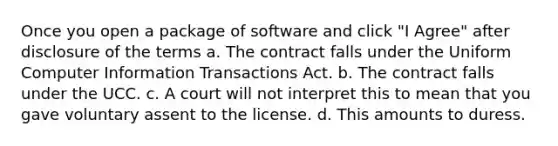 Once you open a package of software and click "I Agree" after disclosure of the terms a. The contract falls under the Uniform Computer Information Transactions Act. b. The contract falls under the UCC. c. A court will not interpret this to mean that you gave voluntary assent to the license. d. This amounts to duress.