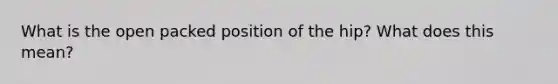 What is the open packed position of the hip? What does this mean?