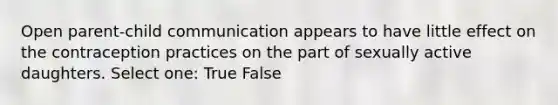 Open parent-child communication appears to have little effect on the contraception practices on the part of sexually active daughters. Select one: True False