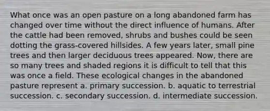 What once was an open pasture on a long abandoned farm has changed over time without the direct influence of humans. After the cattle had been removed, shrubs and bushes could be seen dotting the grass-covered hillsides. A few years later, small pine trees and then larger deciduous trees appeared. Now, there are so many trees and shaded regions it is difficult to tell that this was once a field. These ecological changes in the abandoned pasture represent a. primary succession. b. aquatic to terrestrial succession. c. secondary succession. d. intermediate succession.