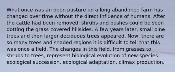 What once was an open pasture on a long abandoned farm has changed over time without the direct influence of humans. After the cattle had been removed, shrubs and bushes could be seen dotting the grass-covered hillsides. A few years later, small pine trees and then larger deciduous trees appeared. Now, there are so many trees and shaded regions it is difficult to tell that this was once a field. The changes in this field, from grasses to shrubs to trees, represent biological evolution of new species. ecological succession. ecological adaptation. climax production.