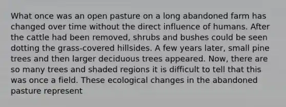 What once was an open pasture on a long abandoned farm has changed over time without the direct influence of humans. After the cattle had been removed, shrubs and bushes could be seen dotting the grass-covered hillsides. A few years later, small pine trees and then larger deciduous trees appeared. Now, there are so many trees and shaded regions it is difficult to tell that this was once a field. These ecological changes in the abandoned pasture represent