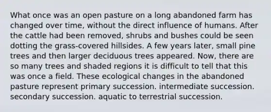 What once was an open pasture on a long abandoned farm has changed over time, without the direct influence of humans. After the cattle had been removed, shrubs and bushes could be seen dotting the grass-covered hillsides. A few years later, small pine trees and then larger deciduous trees appeared. Now, there are so many trees and shaded regions it is difficult to tell that this was once a field. These ecological changes in the abandoned pasture represent primary succession. intermediate succession. secondary succession. aquatic to terrestrial succession.