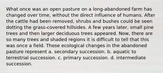 What once was an open pasture on a long-abandoned farm has changed over time, without the direct influence of humans. After the cattle had been removed, shrubs and bushes could be seen dotting the grass-covered hillsides. A few years later, small pine trees and then larger deciduous trees appeared. Now, there are so many trees and shaded regions it is difficult to tell that this was once a field. These ecological changes in the abandoned pasture represent a. secondary succession. b. aquatic to terrestrial succession. c. primary succession. d. intermediate succession.